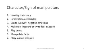 Character/Sign of manipulators
1. Hearing their story
2. Information overloaded
3. Exude (Convey) negative emotions
4. Make feel insecure or try to feel insecure
5. Play dumb
6. Manipulate facts
7. Place undue pressure
Draft Version 4 (Feedback Welcomed) 16
 