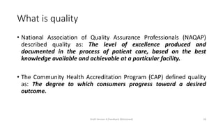 What is quality
• National Association of Quality Assurance Professionals (NAQAP)
described quality as: The level of excellence produced and
documented in the process of patient care, based on the best
knowledge available and achievable at a particular facility.
• The Community Health Accreditation Program (CAP) defined quality
as: The degree to which consumers progress toward a desired
outcome.
Draft Version 4 (Feedback Welcomed) 18
 