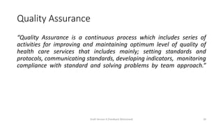 Quality Assurance
“Quality Assurance is a continuous process which includes series of
activities for improving and maintaining optimum level of quality of
health care services that includes mainly; setting standards and
protocols, communicating standards, developing indicators, monitoring
compliance with standard and solving problems by team approach.”
Draft Version 4 (Feedback Welcomed) 20
 
