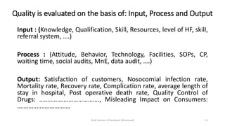 Quality is evaluated on the basis of: Input, Process and Output
Input : (Knowledge, Qualification, Skill, Resources, level of HF, skill,
referral system, ….)
Process : (Attitude, Behavior, Technology, Facilities, SOPs, CP,
waiting time, social audits, MnE, data audit, ….)
Output: Satisfaction of customers, Nosocomial infection rate,
Mortality rate, Recovery rate, Complication rate, average length of
stay in hospital, Post operative death rate, Quality Control of
Drugs: ………………………………., Misleading Impact on Consumers:
……………………………
Draft Version 4 (Feedback Welcomed) 21
 