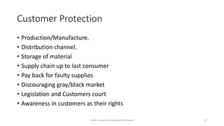 Customer Protection
• Production/Manufacture.
• Distribution channel.
• Storage of material
• Supply chain up to last consumer
• Pay back for faulty supplies
• Discouraging gray/black market
• Legislation and Customers court
• Awareness in customers as their rights
Draft Version 4 (Feedback Welcomed) 22
 