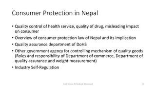 Consumer Protection in Nepal
• Quality control of health service, quality of drug, misleading impact
on consumer
• Overview of consumer protection law of Nepal and its implication
• Quality assurance department of DoHS
• Other government agency for controlling mechanism of quality goods
(Roles and responsibility of Department of commerce, Department of
quality assurance and weight measurement)
• Industry Self-Regulation
Draft Version 4 (Feedback Welcomed) 23
 