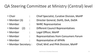 QA Steering Committee at Ministry (Central) level
• Chair : Chief Specialist, Curative Division, MoHP
• Member (3) : Director General, DoHS, DoA, DoDA
• Member : NHRC Representative
• Member (2) : Different Council Representatives
• Member : Legal Officer, MoHP
• Member : Representatives from Consumers Forum
• Member : Representative of APHIN
• Member Secretary : Chief, MnE and PHA Division, MoHP
Draft Version 4 (Feedback Welcomed) 25
 