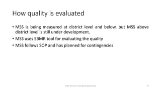 How quality is evaluated
• MSS is being measured at district level and below, but MSS above
district level is still under development.
• MSS uses SBMR tool for evaluating the quality
• MSS follows SOP and has planned for contingencies
Draft Version 4 (Feedback Welcomed) 27
 