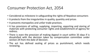 Consumer Protection Act, 2054
• Considered as milestone in safeguarding the rights of Nepalese consumers
• It protects from the irregularities in quality, quantity and prices
• It prevents monopolies and unfair trade practices.
• It has provisions of selling, supplying, importing, exporting and storing of
materials with protecting consumer rights and establishment of agency for
redress.
• There is even the provision of making Appeal in court within 35 days if is
dissatisfied with the decision taken by compensation committee under
section 24 from the date of decision.
• The act has defined sealing of prices as punishment, which needs
reviewing.
Draft Version 4 (Feedback Welcomed) 28
 