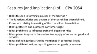 Features (and implications) of … CPA 2054
• It has focused in forming a council of member of 7
• The functions, duties and powers of the council has been defined.
• Procedure relating to meeting of the council has been defined
• It has protected and promoted consumers right
• It has prohibited to influence Demand, Supply or Price
• It has power to systematize and control supply of consumer good and
services
• It has defined particulars to be mentioned in consumer goods
• It has prohibited actions regarding consumer goods or services
Draft Version 4 (Feedback Welcomed) 29
 