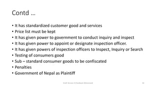 Contd …
• It has standardized customer good and services
• Price list must be kept
• It has given power to government to conduct inquiry and inspect
• It has given power to appoint or designate inspection officer.
• It has given powers of inspection officers to Inspect, Inquiry or Search
• Testing of consumers good
• Sub – standard consumer goods to be confiscated
• Penalties
• Government of Nepal as Plaintiff
Draft Version 4 (Feedback Welcomed) 30
 
