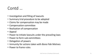 Contd …
• Investigation and filling of lawsuits
• Summary trial procedure to be adopted
• Claims for compensation may be made
• Compensation committee
• Realization of compensation
• Appeal
• Power to initiate lawsuits under the prevailing laws
• Power to form sub committees
• Delegation of powers
• Immunity for actions taken with Bona Fide Motives
• Power to frame rules
Draft Version 4 (Feedback Welcomed) 31
 