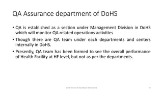 QA Assurance department of DoHS
• QA is established as a section under Management Division in DoHS
which will monitor QA related operations activities
• Though there are QA team under each departments and centers
internally in DoHS.
• Presently, QA team has been formed to see the overall performance
of Health Facility at HF level, but not as per the departments.
Draft Version 4 (Feedback Welcomed) 33
 