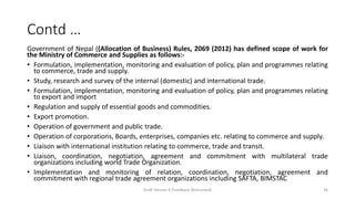 Contd …
Government of Nepal ((Allocation of Business) Rules, 2069 (2012) has defined scope of work for
the Ministry of Commerce and Supplies as follows:-
• Formulation, implementation, monitoring and evaluation of policy, plan and programmes relating
to commerce, trade and supply.
• Study, research and survey of the internal (domestic) and international trade.
• Formulation, implementation, monitoring and evaluation of policy, plan and programmes relating
to export and import
• Regulation and supply of essential goods and commodities.
• Export promotion.
• Operation of government and public trade.
• Operation of corporations, Boards, enterprises, companies etc. relating to commerce and supply.
• Liaison with international institution relating to commerce, trade and transit.
• Liaison, coordination, negotiation, agreement and commitment with multilateral trade
organizations including world Trade Organization.
• Implementation and monitoring of relation, coordination, negotiation, agreement and
commitment with regional trade agreement organizations including SAFTA, BIMSTAC
Draft Version 4 (Feedback Welcomed) 36
 