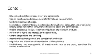 Contd …
• Bilateral and multilateral trade treaty and agreements.
• Transit, warehouse and management of international transportation.
• Multimode carriage of goods.
• Formulation, implementation, monitoring and evaluation of policy, plan and programmes
relating to food and other consumer and essential goods and commodities.
• Import, processing, storage, supply and regulation of petroleum products.
• Protection of rights and interests of the consumers,
• Control of syndicate and carteling.
• Internal market management and competition promotion
• Regulation and promotion of international trade diplomacy.
• Establishment and management of infrastructure such as dry ports, container fret
station, warehouse etc.
Draft Version 4 (Feedback Welcomed) 37
 
