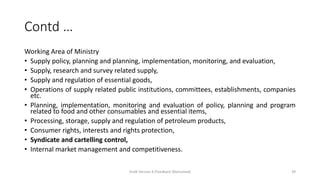 Contd …
Working Area of Ministry
• Supply policy, planning and planning, implementation, monitoring, and evaluation,
• Supply, research and survey related supply,
• Supply and regulation of essential goods,
• Operations of supply related public institutions, committees, establishments, companies
etc.
• Planning, implementation, monitoring and evaluation of policy, planning and program
related to food and other consumables and essential items,
• Processing, storage, supply and regulation of petroleum products,
• Consumer rights, interests and rights protection,
• Syndicate and cartelling control,
• Internal market management and competitiveness.
Draft Version 4 (Feedback Welcomed) 39
 