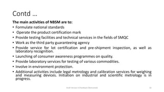Contd …
The main activities of NBSM are to:
• Formulate national standards
• Operate the product certification mark
• Provide testing facilities and technical services in the fields of SMQC
• Work as the third party guaranteeing agency
• Provide service for lot certification and pre-shipment inspection, as well as
laboratory recognition.
• Launching of consumer awareness programmes on quality.
• Provide laboratory services for testing of various commodities.
• Involve in environment protection.
• Additional activities include legal metrology and calibration services for weighing
and measuring devices. Initiation on industrial and scientific metrology is in
progress.
Draft Version 4 (Feedback Welcomed) 42
 