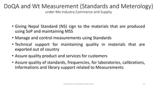DoQA and Wt Measurement (Standards and Meterology)
under Mo Industry Commerce and Suppliy
• Giving Nepal Standard (NS) sign to the materials that are produced
using SoP and maintaining MSS
• Manage and control measurements using Standards
• Technical support for maintaining quality in materials that are
exported out of country
• Assure quality product and services for customers
• Assure quality of standards, frequencies, for laboratories, calibrations,
Informations and library support related to Measurements
Draft Version 4 (Feedback Welcomed) 43
 