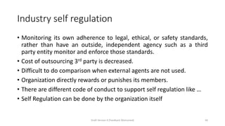 Industry self regulation
• Monitoring its own adherence to legal, ethical, or safety standards,
rather than have an outside, independent agency such as a third
party entity monitor and enforce those standards.
• Cost of outsourcing 3rd party is decreased.
• Difficult to do comparison when external agents are not used.
• Organization directly rewards or punishes its members.
• There are different code of conduct to support self regulation like …
• Self Regulation can be done by the organization itself
Draft Version 4 (Feedback Welcomed) 44
 