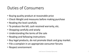 Duties of Consumers
• Buying quality product at reasonable price
• Check Weight and measures before making purchase
• Reading the level carefully
• To produce the bill, cash received warranty, etc.
• Shopping carefully and wisely
• Understanding the terms of the sale
• Reading and following instructions
• Buy legal products, do not promote black and gray market.
• File a complain in an appropriate consumer forums
• Respect environment
Draft Version 4 (Feedback Welcomed) 7
 