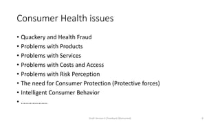 Consumer Health issues
• Quackery and Health Fraud
• Problems with Products
• Problems with Services
• Problems with Costs and Access
• Problems with Risk Perception
• The need for Consumer Protection (Protective forces)
• Intelligent Consumer Behavior
• ………………
Draft Version 4 (Feedback Welcomed) 8
 