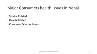 Major Consumers health issues in Nepal
• Service Related
• Health Related
• Consumer Behavior Issues
Draft Version 4 (Feedback Welcomed) 9
 