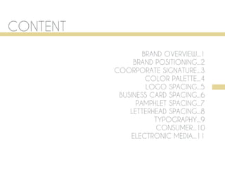CONTENT
                  BRAND OVERVIEW...1
               BRAND POSITIONING...2
          COORPORATE SIGNATURE...3
                   COLOR PALETTE...4
                   LOGO SPACING...5
           BUSINESS CARD SPACING...6
                PAMPHLET SPACING...7
              LETTERHEAD SPACING...8
                     TYPOGRAPHY...9
                      CONSUMER...10
              ELECTRONIC MEDIA...11
 