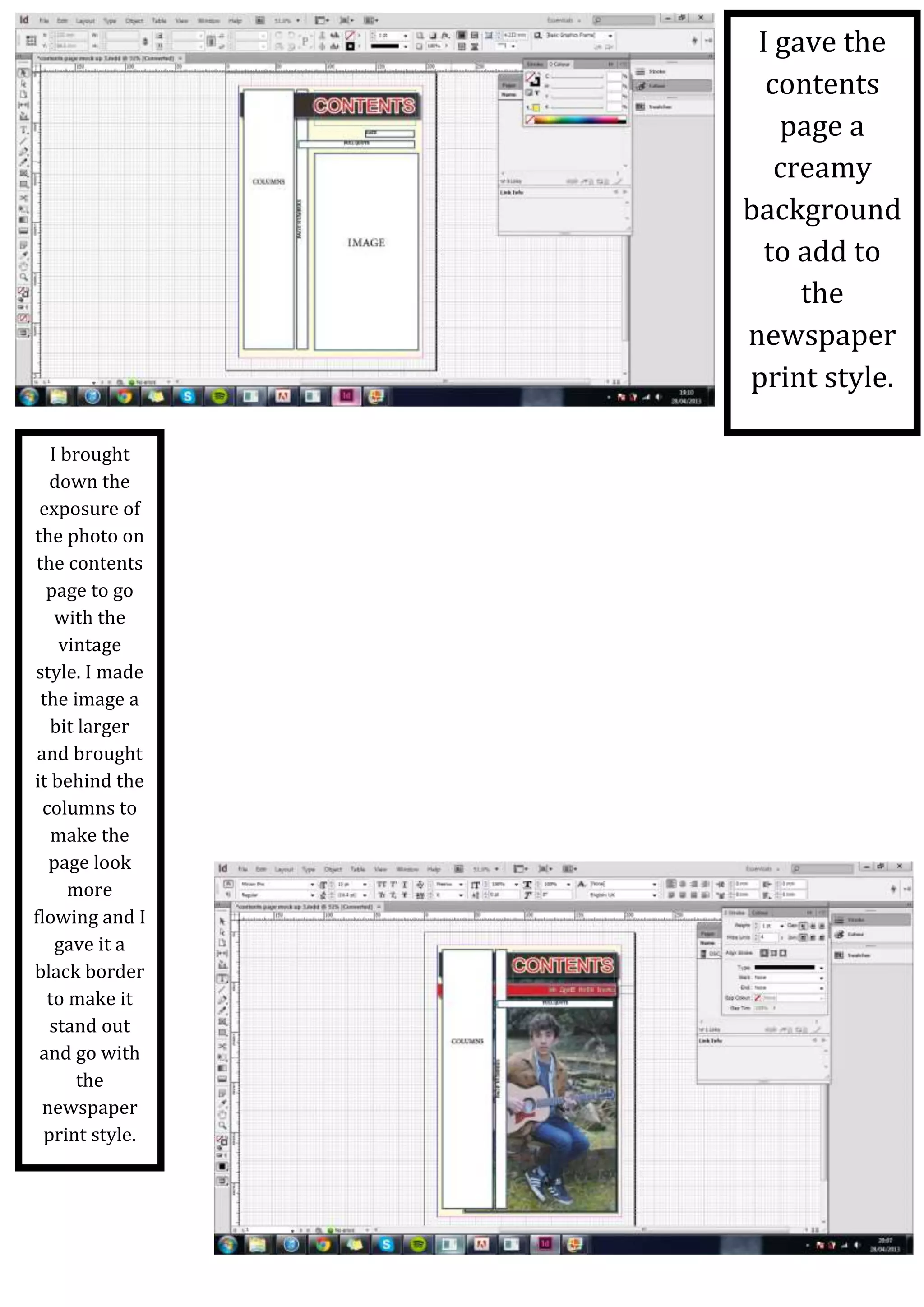 ~
I gave the
contents
page a
creamy
background
to add to
the
newspaper
print style.
I brought
down the
exposure of
the photo on
the contents
page to go
with the
vintage
style. I made
the image a
bit larger
and brought
it behind the
columns to
make the
page look
more
flowing and I
gave it a
black border
to make it
stand out
and go with
the
newspaper
print style.
 