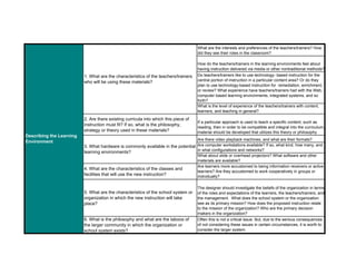 What are the interests and preferences of the teachers/trainers? How
did they see their roles in the classroom?
How do the teachers/trainers in the learning environments feel about
having instruction delivered via media or other nontraditional methods?
Do teachers/trainers like to use technology- based instruction for the
central portion of instruction in a particular content area? Or do they
plan to use technology-based instruction for remediation, enrichment,
or review? What experience have teachers/trainers had with the Web,
computer based learning environments, integrated systems, and so
forth?
What is the level of experience of the teachers/trainers with content,
learners, and teaching in general?
2. Are there existing curricula into which this piece of
instruction must fit? If so, what is the philosophy,
strategy or theory used in these materials?
If a particular approach is used to teach a specific content, such as
reading, then in order to be compatible and integral into the curriculum,
material should be developed that utilizes this theory or philosophy
Are there video playback machines, and what are their formats?
Are computer workstations available? If so, what kind, how many, and
in what configurations and networks?
What about slide or overhead projectors? What software and other
materials are available?
4. What are the characteristics of the classes and
facilities that will use the new instruction?
Are learners more accustomed to being information receivers or active
learners? Are they accustomed to work cooperatively in groups or
individually?
5. What are the characteristics of the school system or
organization in which the new instruction will take
place?
The designer should investigate the beliefs of the organization in terms
of the roles and expectations of the learners, the teachers/trainers, and
the management. What does the school system or the organization
see as its primary mission? How does the proposed instruction relate
to the mission of the organization? Who are the primary decision
makers in the organization?
6. What is the philosophy and what are the taboos of
the larger community in which the organization or
school system exists?
Often this is not a critical issue. But, due to the serious consequences
of not considering these issues in certain circumstances, it is worth to
consider the larger system.
1. What are the characteristics of the teachers/trainers
who will be using these materials?
3. What hardware is commonly available in the potential
learning environments?
Describing the Learning
Environment
 