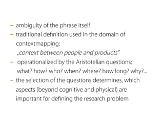 -  ambiguity of the phrase itself
-  traditional deﬁnition used in the domain of
contextmapping:
„context between people and products”
-  operationalized by the Aristotelian questions:
what? how? who? when? where? how long? why?...
-  the selection of the questions determines, which
aspects (beyond cognitive and physical) are
important for deﬁning the research problem
 