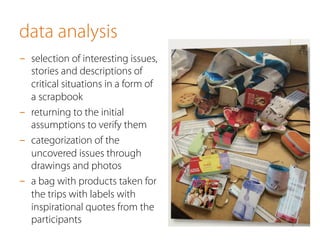 data analysis
-  selection of interesting issues,
stories and descriptions of
critical situations in a form of
a scrapbook
-  returning to the initial
assumptions to verify them
-  categorization of the
uncovered issues through
drawings and photos
-  a bag with products taken for
the trips with labels with
inspirational quotes from the
participants
 