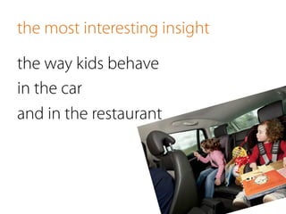 the most interesting insight
the way kids behave
in the car
and in the restaurant
 
