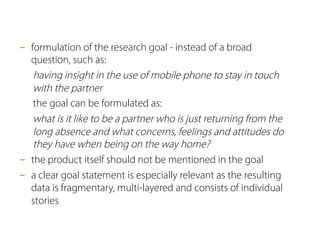 -  formulation of the research goal - instead of a broad
question, such as:
having insight in the use of mobile phone to stay in touch
with the partner
the goal can be formulated as:
what is it like to be a partner who is just returning from the
long absence and what concerns, feelings and attitudes do
they have when being on the way home?
-  the product itself should not be mentioned in the goal
-  a clear goal statement is especially relevant as the resulting
data is fragmentary, multi-layered and consists of individual
stories
 
