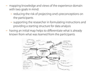 -  mapping knowledge and views of the experience domain
with two goals in mind:
-  reducing the risk of projecting one’s preconceptions on
the participants
-  supporting the researcher in formulating instructions and
providing a starting structure for data analysis
-  having an initial map helps to diﬀerentiate what is already
known from what was learned from the participants
 