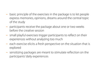 -  basic principle of the exercises in the package is to let people
express memories, opinions, dreams around the central topic
of the study
-  participants receive the package about one or two weeks
before the creative session
-  small playful exercises trigger participants to reﬂect on their
experiences without analyzing too much
-  each exercise elicits a fresh perspective on the situation that is
explored
-  sensitizing packages are meant to stimulate reﬂection on the
participants’daily experiences
 