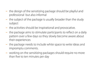 -  the design of the sensitizing package should be playful and
professional but also informal
-  the subject of the package is usually broader than the study
subject
-  the activities should be inspirational and provocative.
-  the package aims to stimulate participants to reﬂect on a daily
pattern over a few days so they slowly become aware about
their experiences
-  the package needs to include white space to write ideas and
impromptu comments.
-  working on the sensitizing packages should require no more
than ﬁve to ten minutes per day
 