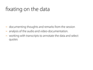 ﬁxating on the data
-  documenting thoughts and remarks from the session
-  analysis of the audio and video-documentation.
-  working with transcripts to annotate the data and select
quotes
 
