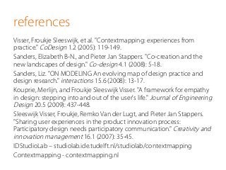 references
Visser, Froukje Sleeswijk, et al. "Contextmapping: experiences from
practice." CoDesign 1.2 (2005): 119-149.
Sanders, Elizabeth B-N., and Pieter Jan Stappers. "Co-creation and the
new landscapes of design." Co-design 4.1 (2008): 5-18.
Sanders, Liz. "ON MODELING An evolving map of design practice and
design research." interactions 15.6 (2008): 13-17.
Kouprie, Merlijn, and Froukje Sleeswijk Visser. "A framework for empathy
in design: stepping into and out of the user's life." Journal of Engineering
Design 20.5 (2009): 437-448.
Sleeswijk Visser, Froukje, Remko Van der Lugt, and Pieter Jan Stappers.
"Sharing user experiences in the product innovation process:
Participatory design needs participatory communication." Creativity and
innovation management 16.1 (2007): 35-45.
IDStudioLab – studiolab.ide.tudelft.nl/studiolab/contextmapping
Contextmapping - contextmapping.nl
 