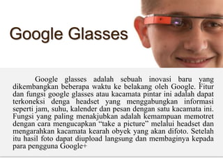 Google Glasses
Google glasses adalah sebuah inovasi baru yang
dikembangkan beberapa waktu ke belakang oleh Google. Fitur
dan fungsi google glasses atau kacamata pintar ini adalah dapat
terkoneksi denga headset yang menggabungkan informasi
seperti jam, suhu, kalender dan pesan dengan satu kacamata ini.
Fungsi yang paling menakjubkan adalah kemampuan memotret
dengan cara mengucapkan “take a picture” melalui headset dan
mengarahkan kacamata kearah obyek yang akan difoto. Setelah
itu hasil foto dapat diupload langsung dan membaginya kepada
para pengguna Google+
 