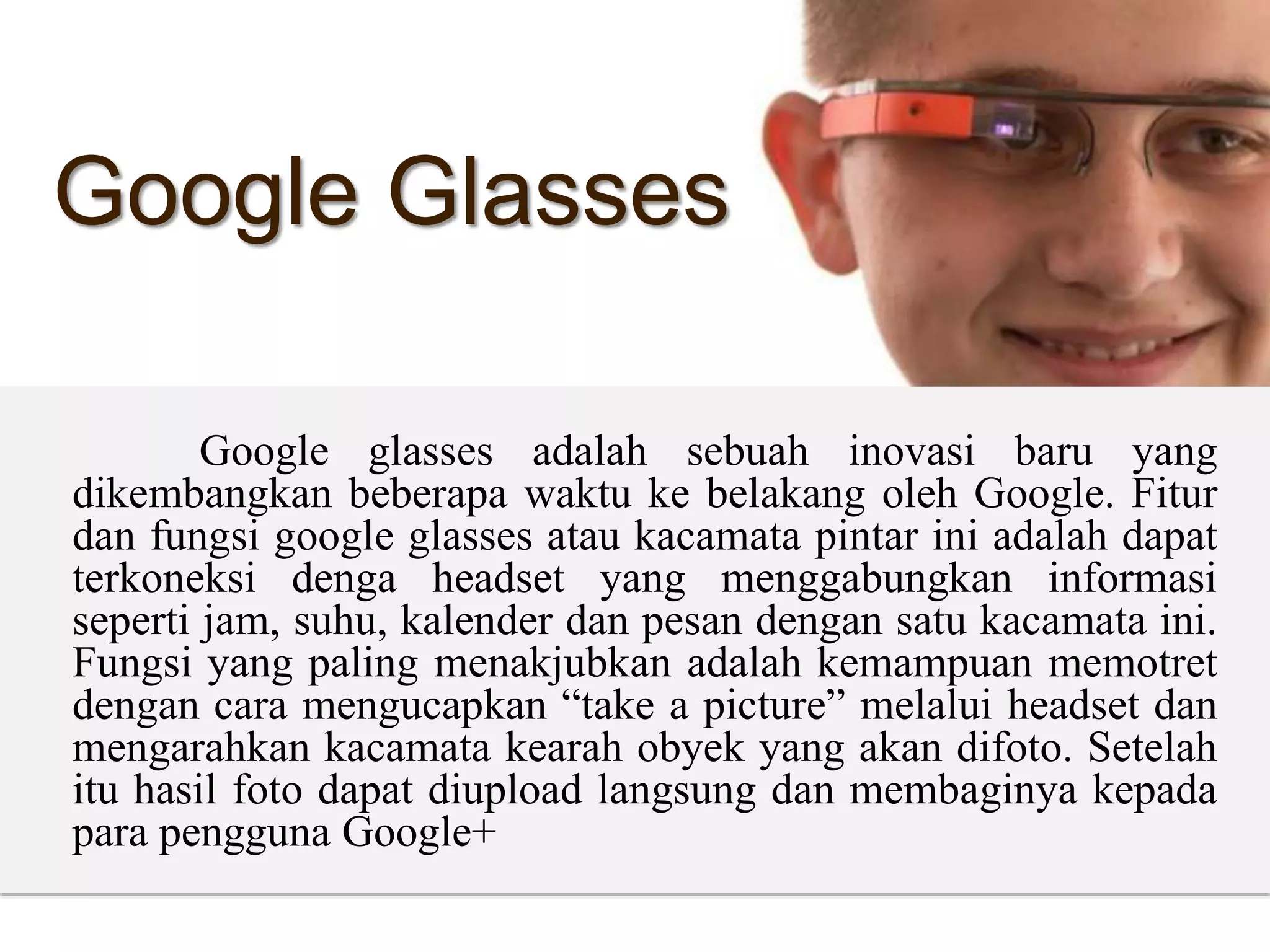 Google Glasses
Google glasses adalah sebuah inovasi baru yang
dikembangkan beberapa waktu ke belakang oleh Google. Fitur
dan fungsi google glasses atau kacamata pintar ini adalah dapat
terkoneksi denga headset yang menggabungkan informasi
seperti jam, suhu, kalender dan pesan dengan satu kacamata ini.
Fungsi yang paling menakjubkan adalah kemampuan memotret
dengan cara mengucapkan “take a picture” melalui headset dan
mengarahkan kacamata kearah obyek yang akan difoto. Setelah
itu hasil foto dapat diupload langsung dan membaginya kepada
para pengguna Google+
 