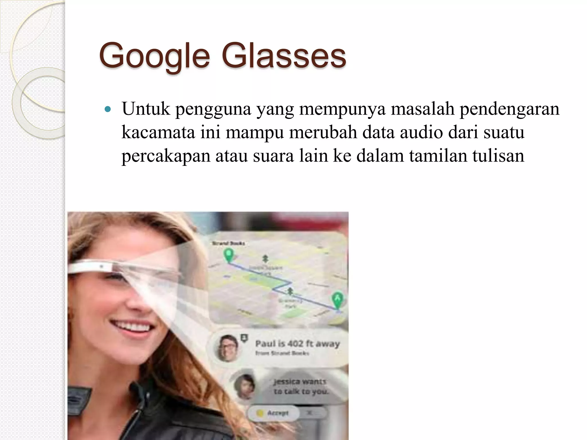 Google Glasses
 Untuk pengguna yang mempunya masalah pendengaran
kacamata ini mampu merubah data audio dari suatu
percakapan atau suara lain ke dalam tamilan tulisan
 