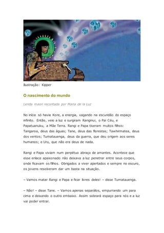 Ilustração: Kipper
O nascimento do mundo
Lenda maori recontada por Maria de la Luz
No início só havia Kore, a energia, vagando na escuridão do espaço
infinito. Então, veio a luz e surgiram Ranginui, o Pai Céu, e
Papatuanuku, a Mãe Terra. Rangi e Papa tiveram muitos filhos:
Tangaroa, deus das águas; Tane, deus das florestas; Tawhirmatea, deus
dos ventos; Tumatauenga, deus da guerra, que deu origem aos seres
humanos; e Uru, que não era deus de nada.
Rangi e Papa viviam num perpétuo abraço de amantes. Acontece que
esse enlace apaixonado não deixava a luz penetrar entre seus corpos,
onde ficavam os filhos. Obrigados a viver apertados e sempre no escuro,
os jovens resolveram dar um basta na situação.
– Vamos matar Rangi e Papa e ficar livres deles! – disse Tumatauenga.
– Não! – disse Tane. – Vamos apenas separálos, empurrando um para
cima e deixando o outro embaixo. Assim sobrará espaço para nós e a luz
vai poder entrar.
 