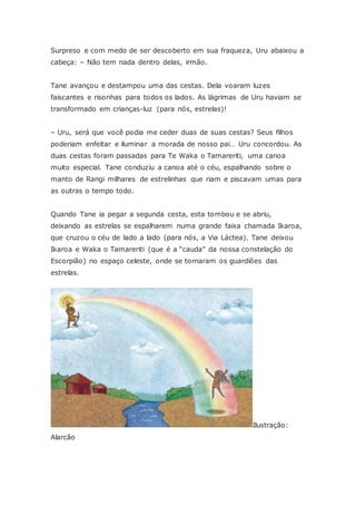 Surpreso e com medo de ser descoberto em sua fraqueza, Uru abaixou a
cabeça: – Não tem nada dentro delas, irmão.
Tane avançou e destampou uma das cestas. Dela voaram luzes
faiscantes e risonhas para todos os lados. As lágrimas de Uru haviam se
transformado em crianças-luz (para nós, estrelas)!
– Uru, será que você podia me ceder duas de suas cestas? Seus filhos
poderiam enfeitar e iluminar a morada de nosso pai… Uru concordou. As
duas cestas foram passadas para Te Waka o Tamareriti, uma canoa
muito especial. Tane conduziu a canoa até o céu, espalhando sobre o
manto de Rangi milhares de estrelinhas que riam e piscavam umas para
as outras o tempo todo.
Quando Tane ia pegar a segunda cesta, esta tombou e se abriu,
deixando as estrelas se espalharem numa grande faixa chamada Ikaroa,
que cruzou o céu de lado a lado (para nós, a Via Láctea). Tane deixou
Ikaroa e Waka o Tamareriti (que é a “cauda” da nossa constelação do
Escorpião) no espaço celeste, onde se tornaram os guardiões das
estrelas.
Ilustração:
Alarcão
 