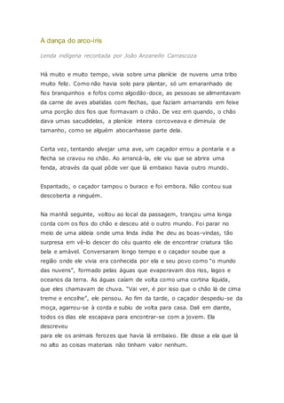 A dança do arco-íris
Lenda indígena recontada por João Anzanello Carrascoza
Há muito e muito tempo, vivia sobre uma planície de nuvens uma tribo
muito feliz. Como não havia solo para plantar, só um emaranhado de
fios branquinhos e fofos como algodão-doce, as pessoas se alimentavam
da carne de aves abatidas com flechas, que faziam amarrando em feixe
uma porção dos fios que formavam o chão. De vez em quando, o chão
dava umas sacudidelas, a planície inteira corcoveava e diminuía de
tamanho, como se alguém abocanhasse parte dela.
Certa vez, tentando alvejar uma ave, um caçador errou a pontaria e a
flecha se cravou no chão. Ao arrancá-la, ele viu que se abrira uma
fenda, através da qual pôde ver que lá embaixo havia outro mundo.
Espantado, o caçador tampou o buraco e foi embora. Não contou sua
descoberta a ninguém.
Na manhã seguinte, voltou ao local da passagem, trançou uma longa
corda com os fios do chão e desceu até o outro mundo. Foi parar no
meio de uma aldeia onde uma linda índia lhe deu as boas-vindas, tão
surpresa em vê-lo descer do céu quanto ele de encontrar criatura tão
bela e amável. Conversaram longo tempo e o caçador soube que a
região onde ele vivia era conhecida por ela e seu povo como “o mundo
das nuvens”, formado pelas águas que evaporavam dos rios, lagos e
oceanos da terra. As águas caíam de volta como uma cortina líquida,
que eles chamavam de chuva. “Vai ver, é por isso que o chão lá de cima
treme e encolhe”, ele pensou. Ao fim da tarde, o caçador despediu-se da
moça, agarrou-se à corda e subiu de volta para casa. Dali em diante,
todos os dias ele escapava para encontrar-se com a jovem. Ela
descreveu
para ele os animais ferozes que havia lá embaixo. Ele disse a ela que lá
no alto as coisas materiais não tinham valor nenhum.
 