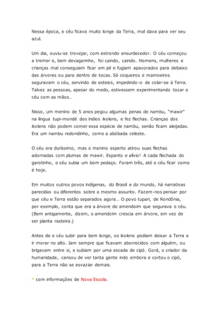Nessa época, o céu ficava muito longe da Terra, mal dava para ver seu
azul.
Um dia, ouviu-se trovejar, com estrondo ensurdecedor. O céu começou
a tremer e, bem devagarinho, foi caindo, caindo. Homens, mulheres e
crianças mal conseguiam ficar em pé e fugiam apavorados para debaixo
das árvores ou para dentro de tocas. Só coqueiros e mamoeiros
seguravam o céu, servindo de esteios, impedindo-o de colar-se à Terra.
Talvez as pessoas, apesar do medo, estivessem experimentando tocar o
céu com as mãos…
Nisso, um menino de 5 anos pegou algumas penas de nambu, “mawir”
na língua tupi-mondé dos índios ikolens, e fez flechas. Crianças dos
ikolens não podem comer essa espécie de nambu, senão ficam aleijadas.
Era um nambu redondinho, como a abóbada celeste.
O céu era duríssimo, mas o menino esperto atirou suas flechas
adornadas com plumas de mawir. Espanto e alívio! A cada flechada do
garotinho, o céu subia um bom pedaço. Foram três, até o céu ficar como
é hoje.
Em muitos outros povos indígenas, do Brasil e do mundo, há narrativas
parecidas ou diferentes sobre o mesmo assunto. Fazem-nos pensar por
que céu e Terra estão separados agora… O povo tupari, de Rondônia,
por exemplo, conta que era a árvore do amendoim que segurava o céu.
(Bem antigamente, dizem, o amendoim crescia em árvore, em vez de
ser planta rasteira.)
Antes de o céu subir para bem longe, os ikolens podiam deixar a Terra e
ir morar no alto. Iam sempre que ficavam aborrecidos com alguém, ou
brigavam entre si, e subiam por uma escada de cipó. Gorá, o criador da
humanidade, cansou de ver tanta gente indo embora e cortou o cipó,
para a Terra não se esvaziar demais.
* com informações de Nova Escola.
 