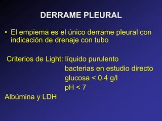 DERRAME PLEURAL
• El empiema es el único derrame pleural con
indicación de drenaje con tubo
Criterios de Light: líquido purulento
bacterias en estudio directo
glucosa < 0.4 g/l
pH < 7
Albúmina y LDH
 