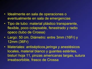 • Idealmente en sala de operaciones o
eventualmente en sala de emergencias
• Tipo de tubo: material plástico transparente,
flexible, poco colapsable, fenestrado y radio
opaco (tubo de Crossa)
• Largo: 50 cm. Diámetro: entre 3mm (16Fr) y
12mm (36Fr)
• Materiales: antisépticos,jeringa y anestésicos
locales, material blanco y guantes estériles,
bisturí hoja 11, pinzas americanas largas, sutura
irreabsorbible, frasco de Crossa
 