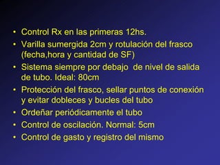 • Control Rx en las primeras 12hs.
• Varilla sumergida 2cm y rotulación del frasco
(fecha,hora y cantidad de SF)
• Sistema siempre por debajo de nivel de salida
de tubo. Ideal: 80cm
• Protección del frasco, sellar puntos de conexión
y evitar dobleces y bucles del tubo
• Ordeñar periódicamente el tubo
• Control de oscilación. Normal: 5cm
• Control de gasto y registro del mismo
 