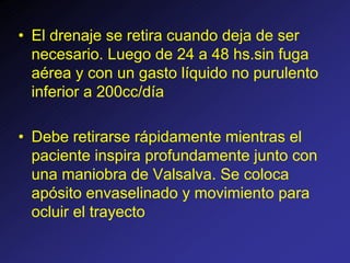 • El drenaje se retira cuando deja de ser
necesario. Luego de 24 a 48 hs.sin fuga
aérea y con un gasto líquido no purulento
inferior a 200cc/día
• Debe retirarse rápidamente mientras el
paciente inspira profundamente junto con
una maniobra de Valsalva. Se coloca
apósito envaselinado y movimiento para
ocluir el trayecto
 
