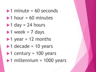1 minute = 60 seconds
1 hour = 60 minutes
1 day = 24 hours
1 week = 7 days
1 year = 12 months
1 decade = 10 years
1 century = 100 years
1 millennium = 1000 years
 