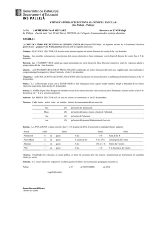 Generalitat de Catalunya
Departament d’Educació
INS PALLEJÀ
                                  CONVOCATÒRIA D’ELECCIONS AL CONSELL ESCOLAR
                                                (Ins Pallejà - Pallejà)

En/Na      JAUME BORONAT OLIVART                                             director/a de l’INS Pallejà
de Pallejà, d'acord amb l’art. 28 del Decret 102/2010, de 3 d’agost, d’autonomia dels centres educatius,

RESOLC:

La CONVOCATÒRIA D'ELECCIONS AL CONSELL ESCOLAR d'aquest INS Pallejà, als següents sectors de la Comunitat Educativa
(pares/mares , professors/es, PAS i alumnes) d'acord amb les següents precisions:

Primera.- Els CENSOS ELECTORALS de cada sector estaran exposats als taulers d'anuncis del centre el dia 3 de desembre.

Segona.- Les possibles reclamacions a inscripcions dels censos electorals es faran mitjançant escrit dirigit al director del centre fins al 5 de
desembre.

Tercera.- Les CANDIDATURES caldrà que siguin presentades per escrit davant la Mesa Electoral respectiva amb els impresos adients i
sempre abans del dia 18 de desembre.

Quarta.- Les CANDIDATURES SERAN PROCLAMADES i publicades als taulers d'anuncis del centre una vegada hagin estat analitzades i
comprovades per les respectives Meses Electorals, el dia 18 de desembre.

Cinquena.- Les RESOLUCIONS A LES RECLAMACIONS sobre inscripcions els censos electorals es publicaran als taulers d'anuncis el dia 13
de desembre.

Sisena.- La sol·licitud per actuar com a SUPERVISOR es farà mitjançant escrit, segons model establert, dirigit al President de les Meses
Electorals respectives, abans del dia 21 de desembre.

Setena.- El SORTEIG per tal de designar els membres vocals de les meses electorals dels sectors de pares d'alumnes i alumnes es farà el dia 5 de
desembre a les 11 h, a la secretaria del centre.

Vuitena.- Les MESES ELECTORALS de tots els sectors es constituiran el dia 13 de desembre.

Novena.- Cada elector podrà votar un nombre màxim de representants del seu sector de:

                         Tres                          (3)     pel sector del professorat.
                         Dues                          (2)     pel sector dels pares i mares o tutors de l’alumnat.
                          Una                          (1)     pel sector de l’alumnat
                          Una                          (1)     pel sector del personal d'administració i serveis


Desena.- Les VOTACIONS es faran entre els dies 11 i 16 de gener de 2012, d’acord amb el calendari i horari següents:

 Sector                (dia)                         (mes)                                      (hora)                         (lloc)
 Professorat            16        de      gener                     A les                        15 h         Aula de 2n A
 Pares/Mares            16        de      gener                     A partir de les           8 h a 17 h      Consergeria del Centre
 Alumnes                11        de      gener                     A les                     10 h a 11 h     Horari de Tutories
 PAS                    11        de      gener                     A les                        11 h         A la Secretaria del Centre


Onzena.- Finalitzades les votacions, en sessió pública, es faran els escrutinis dels vots emesos i posteriorment es proclamaran els candidats
electes per sector.

Dotzena.- Les meses electorals respectives resoldran qualsevol dubte i les reclamacions que puguin presentar-se.

Pallejà                                                      a 27           de NOVEMBRE                  de 2012

                               (segell del centre)




Jaume Boronat OLivart
Director del centre
 