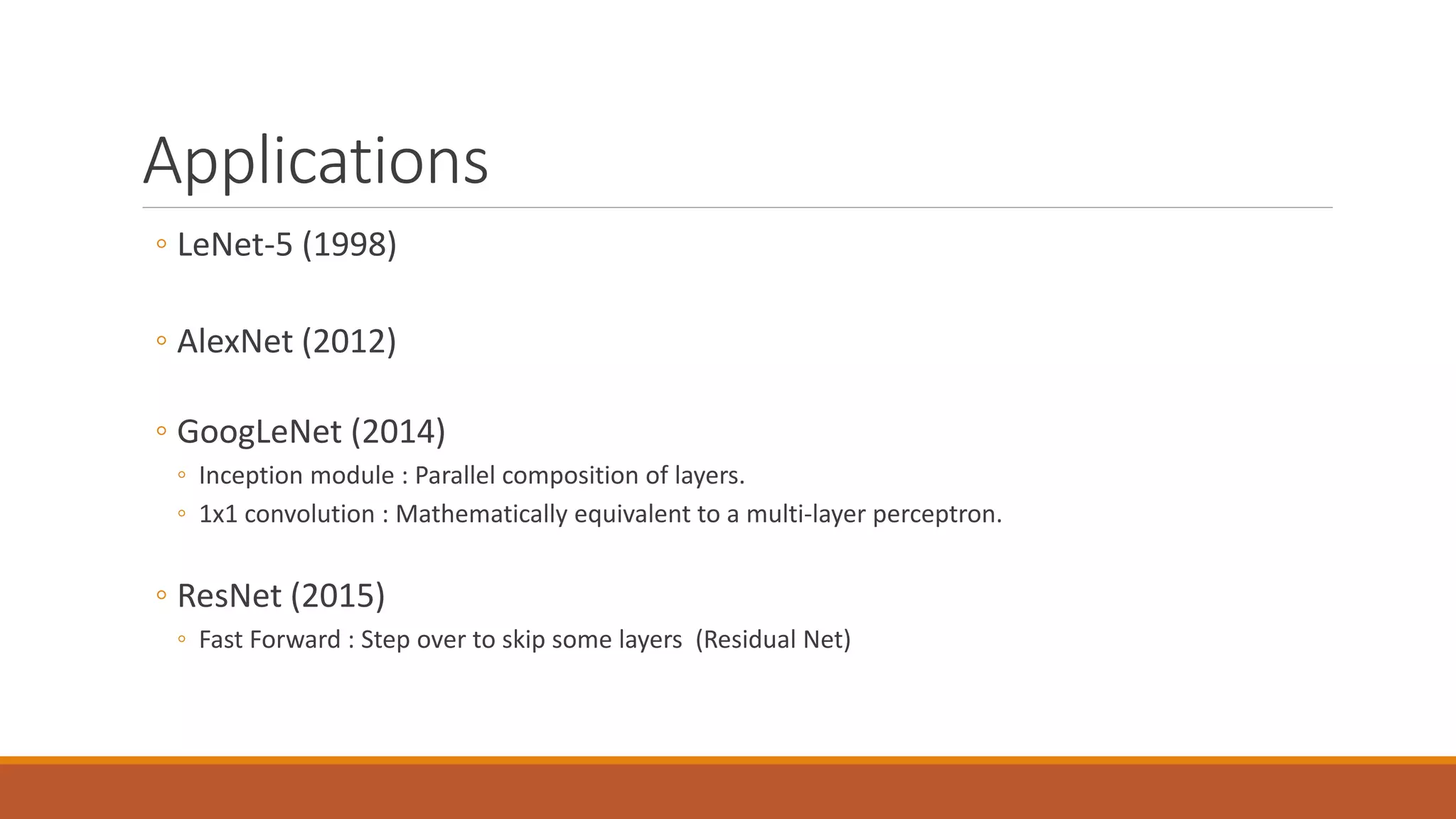 Applications
◦ LeNet-5 (1998)
◦ AlexNet (2012)
◦ GoogLeNet (2014)
◦ Inception module : Parallel composition of layers.
◦ 1x1 convolution : Mathematically equivalent to a multi-layer perceptron.
◦ ResNet (2015)
◦ Fast Forward : Step over to skip some layers (Residual Net)
 