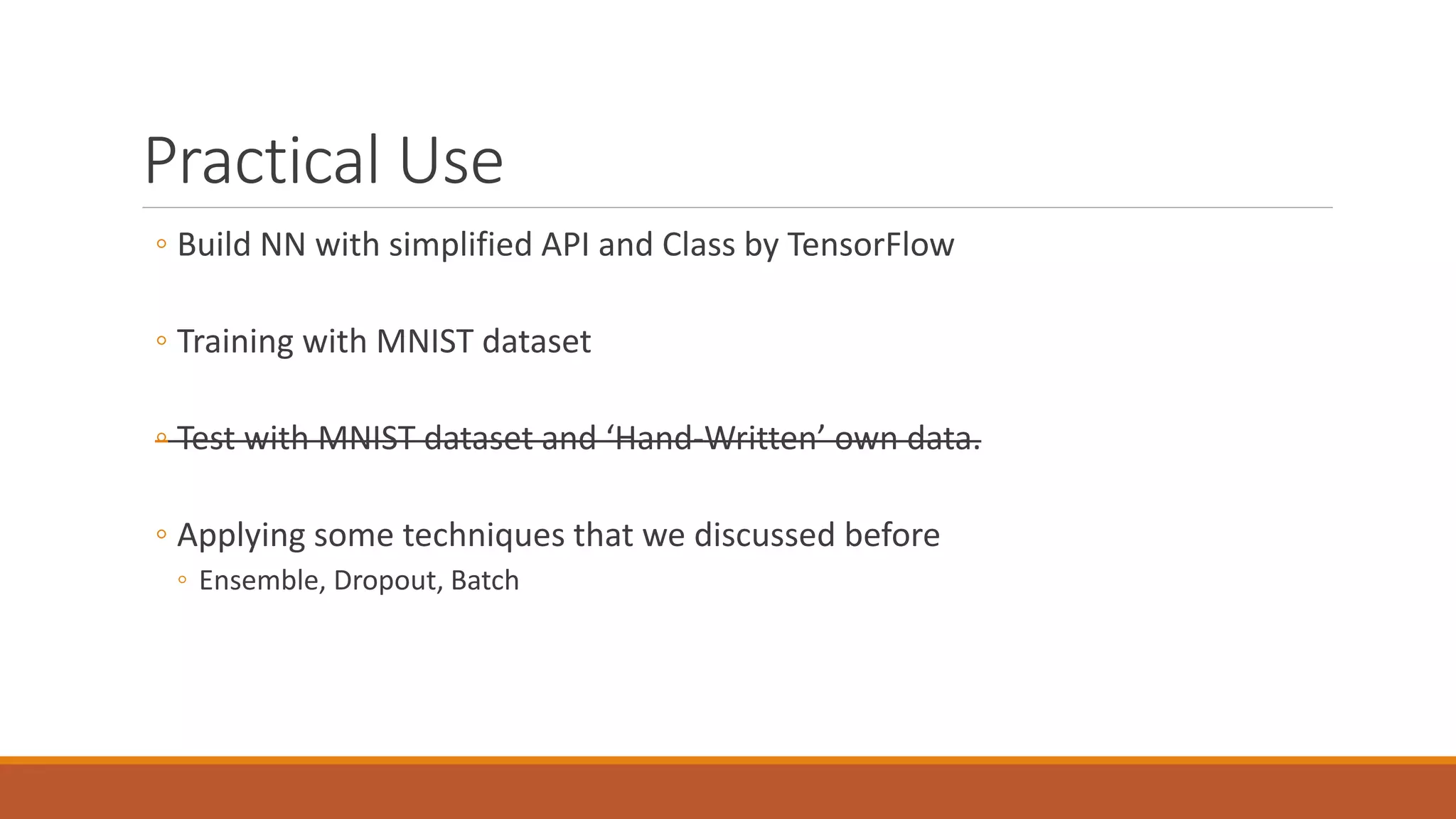 Practical Use
◦ Build NN with simplified API and Class by TensorFlow
◦ Training with MNIST dataset
◦ Test with MNIST dataset and ‘Hand-Written’ own data.
◦ Applying some techniques that we discussed before
◦ Ensemble, Dropout, Batch
 