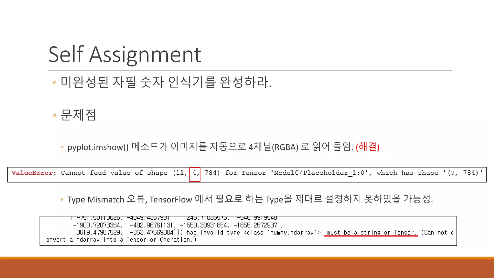 Self Assignment
◦ 미완성된 자필 숫자 인식기를 완성하라.
◦ 문제점
◦ pyplot.imshow() 메소드가 이미지를 자동으로 4채널(RGBA) 로 읽어 들임. (해결)
◦ Type Mismatch 오류, TensorFlow 에서 필요로 하는 Type을 제대로 설정하지 못하였을 가능성.
 